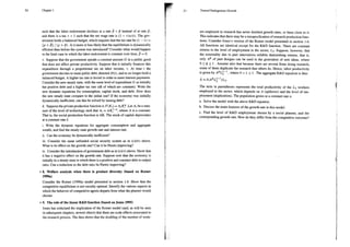 50
such that the labor endowment declines at a rate 3 < f instead of at rate f,
and there is a tax 7 < 1 such that the net wage rate is (1 — r)o(t). The gov-
emment holds a balanced budget, which requires that the tax rate be (1 — r) =
(p+B)/ (p+ B).Is it more or less likely that the equilibrium is dynamically
efficient than before the system was introduced? Consider what would happen
in the limit case in which the labor endowment is constant over time, B = 0.
v. Suppose that the government spends a constant amount G in a public good
that does not affect private productivity. Suppose that it initially finances this
expenditure through a proportional tax on labor income, 7. At time + the
government decides to issue public debt, denoted D(r), and to no longer hold a
balanced budget. A higher tax rate is levied in order to meet interest payments.
Consider the new steady state, with the same level of expenditure G as initially
but positive debt and a higher tax rate (all of which are constant). Write the
new dynamic equations for consumption, capital stock, and debt. How does
the new steady state compare to the initial one? If the economy was initially
dynamically inefficient, can this be solved by issuing debt?
d. Suppose the private production function is F(K,) = A, K. Let A, bea mea-
sure of the level of technology such that A, = AK,
™%, where A is a constant.
Thatis, the social production function is AK. The stock of capital depreciates
at a constant rate 5.
i. Write the dynamic equations for aggregate consumption and aggregate
wealth, and find the steady state growth rate and interest rate.
ii. Can the economy be dynamically inefficient?
iii. Consider the same unfunded social security system as in (c)(iv) above.
What is its effect on the growth rate? Can it be Pareto improving?
iv. Consider the introduction of government debt as in (c)(v) above. Show that
it has a negative effect on the growth rate. Suppose now that the economy is
initially in a steady state in which there is a positive and constant debt to output
ratio. Can a reduction in the debt ratio be Pareto improving?
* 8. Welfare analysis when there is product diversity (based on Romer
1990a)
Consider the Romer (1990a) model presented in section 1.6. Show that the
competitive equilibrium is not socially optimal. Identify the various aspects in
which the behavior of competitive agents departs from what the planner would
choose,
* 9. The role of the linear R&D function (based on Jones 1995)
Jones has criticized the implication of the Romer model (and, as will be seen
in subsequent chapters, several others) that there are scale effects associated to
the research process. The data shows that the doubling of the number of work-
51 Toward Endogenous Growth
ers employed in research has never doubled growth rates, or been close to it.
This indicates that there may be a misspecification of research production func-
tions. Consider Jones's version of the Romer model presented in section 1.6.
All functions are identical except for the R&D function. There are constant
returns to the level of employment in the sector, L;. Suppose, however, that
the externality due to past innovations exhibits diminishing returns, that is,
only A* of past designs can be used in the generation of new ideas, where
0<¢<1. Assume also that because there are several firms doing research,
some of them duplicate the research that others do. Hence, labor productivity
is given by A*L)! , where 0 < 1 < 1 . The aggregate R&D equation is thus
A=8(A%L ML,
The term in parentheses represents the total productivity of the L, workers
employed in the sector, which depends on A (spillover) and the level of em-
ployment (duplication). The population grows at a constant rate n.
a. Solve the model with the above R&D equation.
b. Discuss the main features of the growth rate in this model.
c. Find the level of R&D employment chosen by a social planner, and the
corresponding growth rate. How do they differ from the competitive outcome?
 
