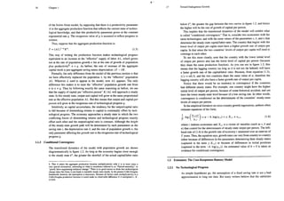 Chapter 1
of the Solow-Swan model, by supposing that there is a productivity parameter
A in the aggregate production function that reflects the current state of techno-
logical knowledge, and that this productivity parameter grows at the constant
exponential rate g. The exogenous value of g is assumed to reflect progress in
science.
Thus, suppose that the aggregate production function is:
Y =(AL)'*K". (1.5)
This way of writing the production function makes technological progress
equivalent to an increase in the “effective” supply of labor AL, which grows
not at the rate of population growth n but at the rate of growth of population
plus productivity®: n + g. As before, the rate of increase of the aggregate
capital stock is just aggregate saving minus depreciation: sY — 8K.
Formally, the only difference from the model of the previous section is that
we have effectively replaced the population L by the “effective” population
AL. Wherever L used to appear in the model, now AL appears. The only
difference this makes is to raise the “effective” population growth rate from
7 to n + g. Thus by following exactly the same reasoning as before, we see
that the supply of capital per “effective person” K /AL will approach a steady
state. In this steady state, output and capital will grow at the same proportional
rate as the effective population AL. But this means that output and capital per
person will grow at the exogenous rate of technological progress g.
Intuitively, as capital accumulates, the tendency for the output/capital ratio
to fall because of diminishing returns to capital is continually offset by tech-
nological progress. The economy approaches a steady state in which the two
conflicting forces of diminishing retums and technological progress exactly
offset each other and the output/capital ratio is constant. Although the height
of the steady-state growth path will be determined by such parameters as the
saving rate s, the depreciation rate 8, and the rate of population growth n, the
only parameter affecting the growth rate is the exogenous rate of technological
progress g.
1.1.3 Conditional Convergence
The transitional dynamics of the model with population growth are shown
diagrammatically in figure 1.2. As long as the economy begins close enough
to the steady state k*, the greater the shortfall of the actual capital/labor ratio
8. That A enters the aggregate production function multiplicatively with L is in most cases a
very special assumption, amounting to what is sometimes referred 10 as “Harrod-neutrality,” or
“purely labor-augmenting technical change.” There is no good reason to think that technological
change takes this form; it just leads to tractable steady-state results. In the present Cobb-Douglas
framework, however, the assumption is innocuous. Because all factors enter multiplicatively in a
Cobb-Douglas production function it would make no observable difference if A multiplied L, K,
or both.
Toward Endogenous Growth
below k*, the greater the gap between the two curves in figure 1.2, and hence
the higher will be the rate of growth of capital per person.
This implies that the transitional dynamics of the model will exhibit what
is called “conditional convergence.” That is, consider two economies with the
same technologies, and with the same values of the parameters s, 3, and n that
determine the steady-state capital/labor ratio. The country that begins with the
lower level of output per capita must have a higher growth rate of output per
capita. In that sense the two countries” levels of output per capita will tend to
converge to each other.
To see this more clearly, note that the country with the lower initial level
of output per person also has the lower level of capital per person (because
they share the same production function). As you can see in figure 1.2, this
means that the lagging country (as long as it is not oo far behind) will have
a faster growth rate of the capital/labor ratio. Because, from equation (1.3),
$/y =ak/k, and the two countries share the same value of a, therefore the
lagging country will also have a faster growth rate of output per capita.
Notice that there would be no tendency to convergence if the countries
had different steady states. For example, one country might have the higher
initial level of output per person, because of some historical accident, and yet
have the lower steady-state level because of a low saving rate. In other words,
convergence is conditional on the determinants of the countries’ steady-state
levels of output per person.
Tn the empirical literature on cross-country growth regressions, authors often
estimate equations of the form,
L lo8 (u) =a = b08O +Y-Ki, + € w6
T Vit
where i indexes economies and X; , is a vector of variables (such as s, § and
1) that control for the determinants of steady-state output per person. The left-
hand side of (1.6) is the growth rate of economy i measured over an interval of
7 years. Thus, the equation says, growth rates can vary from country to country
cither because of differences in the parameters determining their steady states
(captured in the term y.X;;) or because of differences in initial positions
(captured in the term —b. log(Y;,1)). An estimated value of b > 0 is taken as
evidence for conditional convergence.
1.2 Extension: The Cass-Koopmans-Ramsey Model
1.2.1 No Technological Progress
As simple hypotheses go, the assumption of a fixed saving rate is not a bad
approximation to long run data: But many writers believe that the subtleties
 