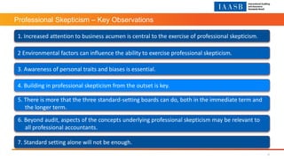 Professional Skepticism – Key Observations
1. Increased attention to business acumen is central to the exercise of professional skepticism.
2 Environmental factors can influence the ability to exercise professional skepticism.
3. Awareness of personal traits and biases is essential.
4. Building in professional skepticism from the outset is key.
5. There is more that the three standard-setting boards can do, both in the immediate term and
the longer term.
6. Beyond audit, aspects of the concepts underlying professional skepticism may be relevant to
all professional accountants.
7. Standard setting alone will not be enough.
12
 