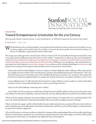 08/03/12                     Toward Entrepreneurial Universities for the 21st Century | Stanford Social Innovation Review




     EDUCATION

     Toward Entrepreneurial Universities for the 21st Century
     What are public research institutions doing or what should they do                to fulfill their compact with the citizens of their states?

     By Rick Cherwitz | 1   | Mar. 5, 2012



     W        ith skyrocketing tuition, shrinking budgets, increasing demands for performance-based measurements of academic success, and
              mounting assaults on the research mission of universities, it is time to ask: what are public research institutions doing—or what sho
              they do—to fulfill their compact with the citizens of their states?

     One among many viable approaches is the University of Texas at Austin's (UT-Austin) Intellectual Entrepreneurship (IE) initiative, a
     community-university collaboration that seeks to foster "citizen-scholars"—students who can offer more than narrow disciplinary knowled
     society. IE has been endorsed by presidents and chancellors from such prestigious institutions as the Ohio State University, Stanford, the
     University of California, Syracuse, and the University of North Carolina. Working in cross-disciplinary, multi-institutional teams, IE
     participants have found solutions to overcrowded emergency rooms and have used the scholarly methodology of oral history to implement
     programs for increasing diversity and promoting culturally-sensitive communication in local schools.

     IE students take to heart the ethical obligation to discover and put to work knowledge that makes a difference. They understand that the
     mission of higher education should include more than being a repository of knowledge bestowed upon a fortunate few—that it simultaneo
     should include being a partner of the larger society with an intellectually adventurous and fierce civic orientation. The program also reveals
     students how local, national, and global problems are complex and cannot be solved by any one academic discipline or sector of society.

     Yet serious challenges remain. To fully realize the ethical imperative to make a difference requires academe to confront stark realities: inflex
     administrative structures, historically embedded practices, status-quo thinking, and inertia.

     Consider just a few of the challenges confronting citizen-scholars:

      How do scholars, who live primarily in a world of ideas, develop the rhetorical skills needed to incubate and sustain projects requiring fis
     and intellectual investment by stakeholders inside and outside the university-skills typically disassociated from the scholarly enterprise?

      How can faculty integrate, synthesize, and unify knowledge to permit solutions to complex social, civic, and ethical problems? How do w
     ensure the continued proliferation of specialized knowledge, while concurrently encouraging renaissance thinking?

       How can faculty who engage in public scholarship flourish, given traditional performance assessment? Incentive systems fail to encourage
     public scholarship and may actually devalue research that simultaneously contributes to society. What changes to institutional reward struc
     are requisite for academic engagement?

       How should academic institutions recalibrate methods for creating and delivering knowledge? Because historically original thought, lone
     discovery, and disciplinary contribution are considered more important than team work, what changes are needed to address problems
     requiring multi-institutional, cross-disciplinary, and collaborative forms of investigation?

www.ssireview.org/blog/entry/toward_entrepreneurial_universities_for_the_twenty_first_century?ut                                                     1/3
 