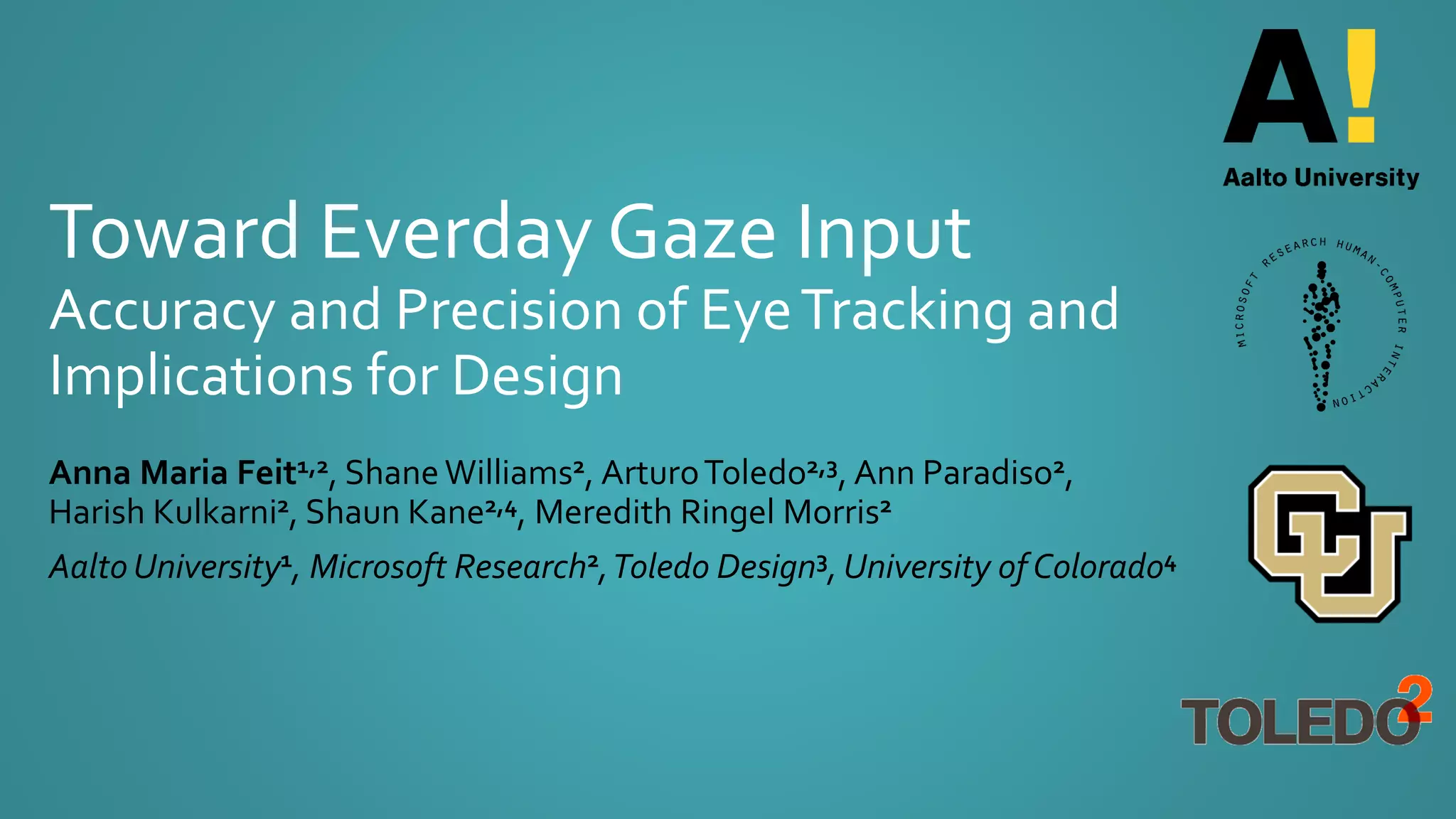 Toward Everday Gaze Input
Accuracy and Precision of EyeTracking and
Implications for Design
Anna Maria Feit1,2, ShaneWilliams2, ArturoToledo2,3, Ann Paradiso2,
Harish Kulkarni2, Shaun Kane2,4, Meredith Ringel Morris2
Aalto University1, Microsoft Research2,Toledo Design3, University of Colorado4
 