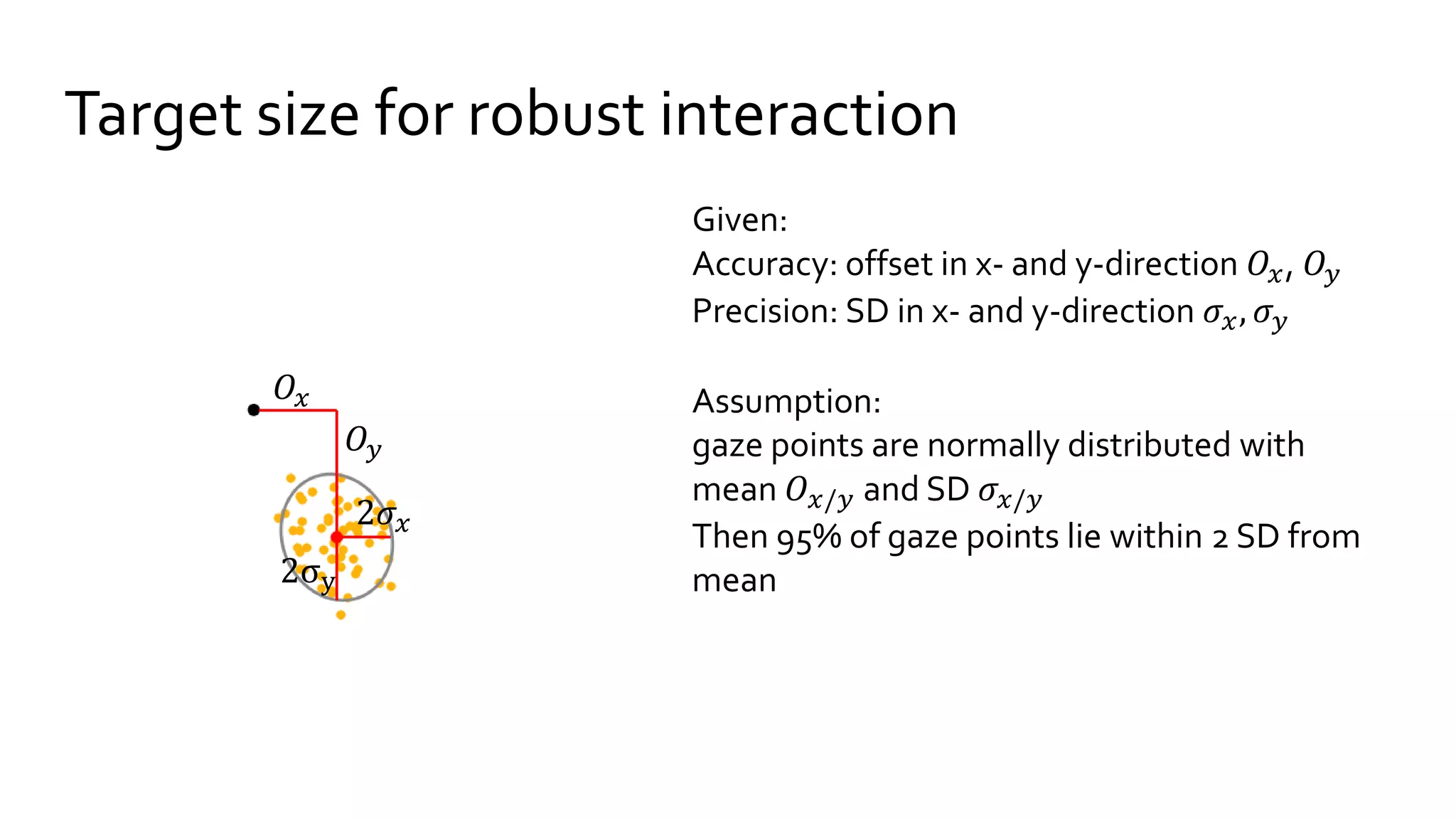 Target size for robust interaction
Given:
Accuracy: offset in x- and y-direction 𝑂𝑥, 𝑂𝑦
Precision: SD in x- and y-direction 𝜎𝑥, 𝜎 𝑦
Assumption:
gaze points are normally distributed with
mean 𝑂 𝑥/𝑦 and SD 𝜎𝑥/𝑦
Then 95% of gaze points lie within 2 SD from
mean
𝑂𝑦
2𝜎𝑥
2σy
𝑂𝑥
 