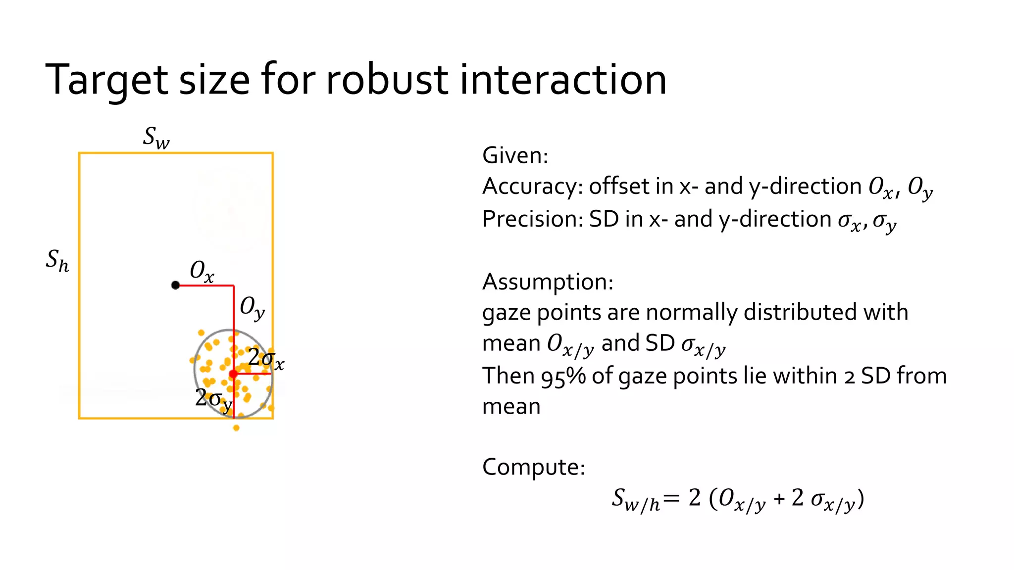 Target size for robust interaction
Given:
Accuracy: offset in x- and y-direction 𝑂𝑥, 𝑂𝑦
Precision: SD in x- and y-direction 𝜎𝑥, 𝜎 𝑦
Assumption:
gaze points are normally distributed with
mean 𝑂 𝑥/𝑦 and SD 𝜎𝑥/𝑦
Then 95% of gaze points lie within 2 SD from
mean
Compute:
𝑆 𝑤/ℎ= 2 (𝑂 𝑥/𝑦 + 2 𝜎𝑥/𝑦)
𝑂𝑦
2𝜎𝑥
2σy
𝑂𝑥
𝑆 𝑤
𝑆ℎ
 