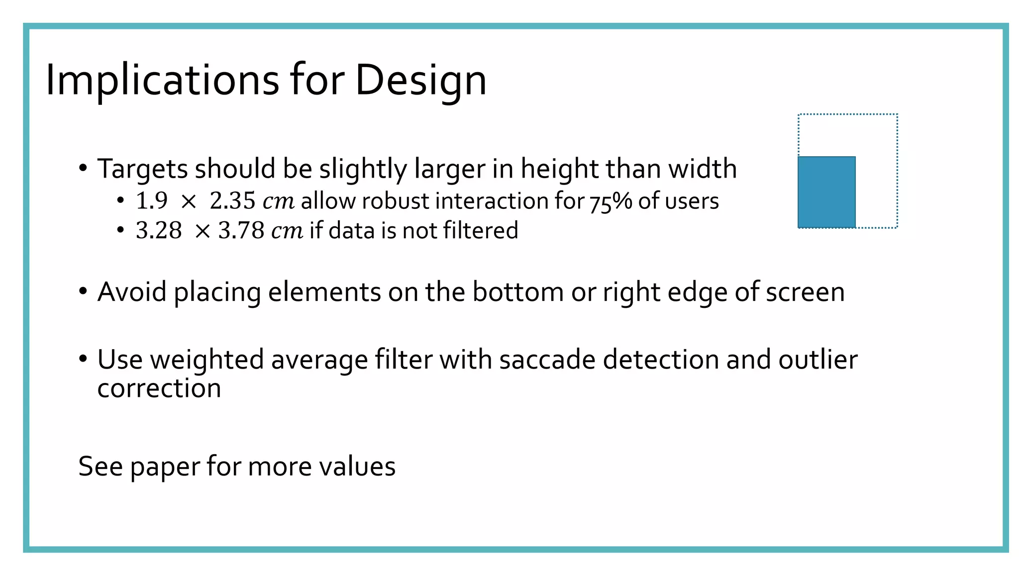 Implications for Design
• Targets should be slightly larger in height than width
• 1.9 × 2.35 𝑐𝑚 allow robust interaction for 75% of users
• 3.28 × 3.78 𝑐𝑚 if data is not filtered
• Avoid placing elements on the bottom or right edge of screen
• Use weighted average filter with saccade detection and outlier
correction
See paper for more values
 