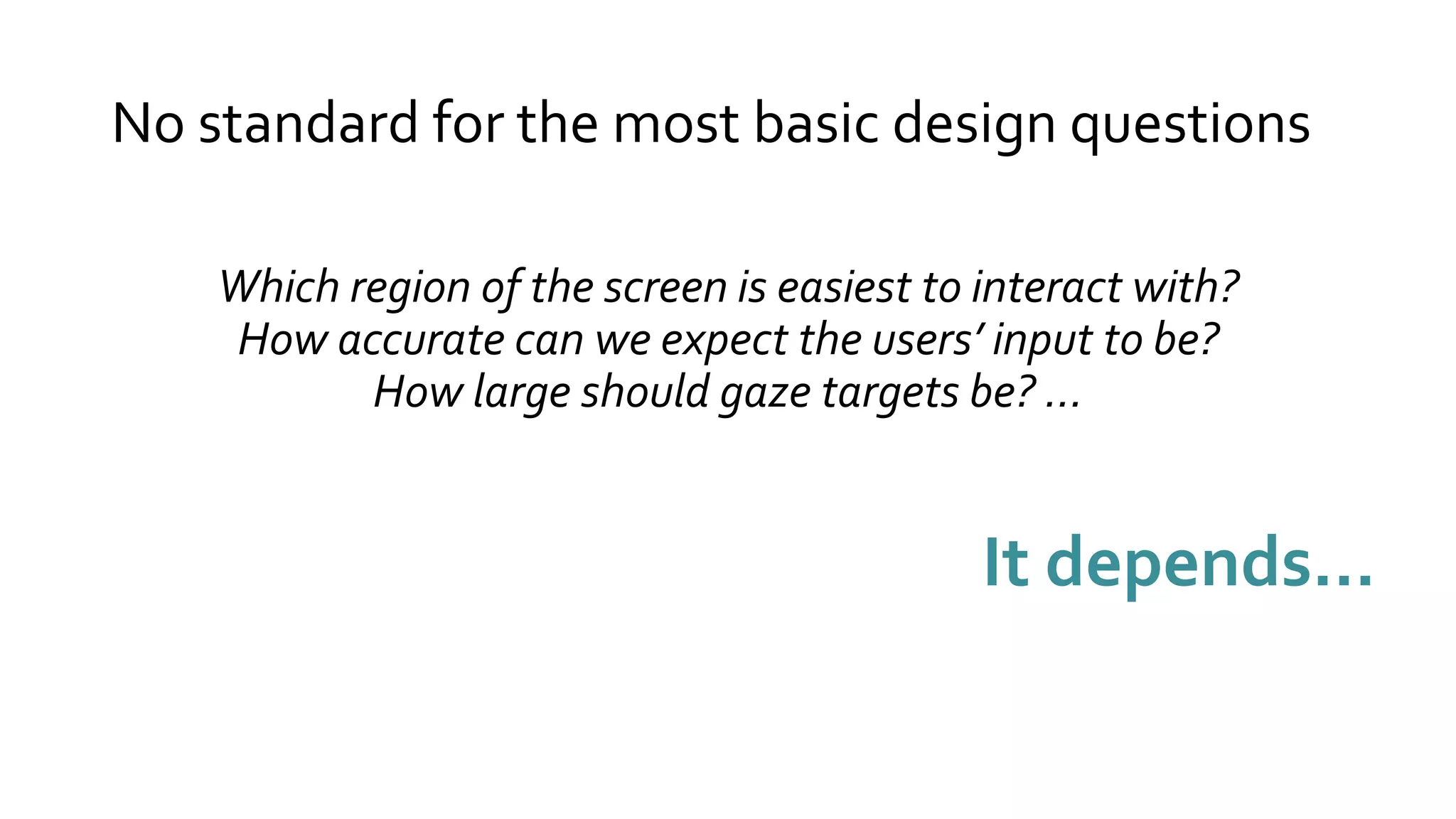 No standard for the most basic design questions
Which region of the screen is easiest to interact with?
How accurate can we expect the users’ input to be?
How large should gaze targets be? …
It depends…
 