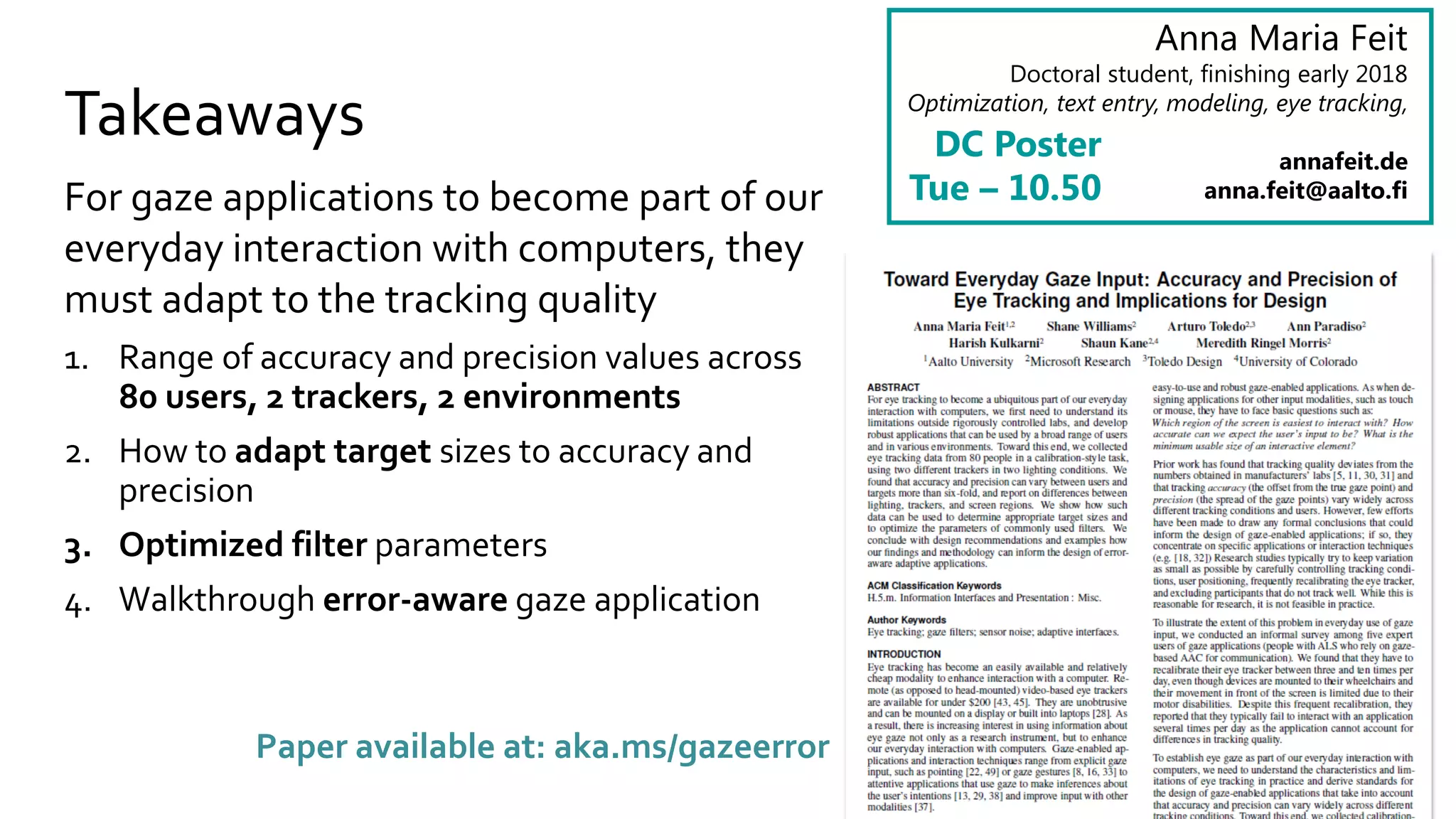 Takeaways
For gaze applications to become part of our
everyday interaction with computers, they
must adapt to the tracking quality
1. Range of accuracy and precision values across
80 users, 2 trackers, 2 environments
2. How to adapt target sizes to accuracy and
precision
3. Optimized filter parameters
4. Walkthrough error-aware gaze application
Anna Maria Feit
Doctoral student, finishing early 2018
Optimization, text entry, modeling, eye tracking,
annafeit.de
anna.feit@aalto.fi
DC Poster
Tue – 10.50
Paper available at: aka.ms/gazeerror
 