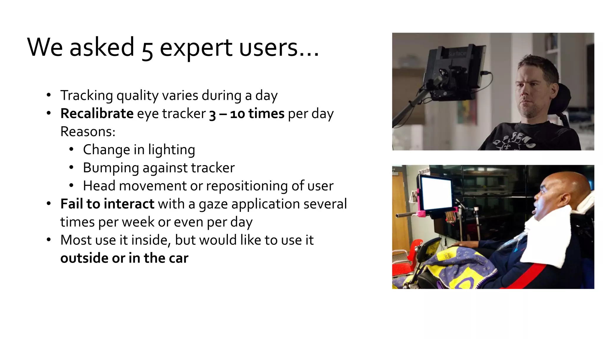 We asked 5 expert users…
• Tracking quality varies during a day
• Recalibrate eye tracker 3 – 10 times per day
Reasons:
• Change in lighting
• Bumping against tracker
• Head movement or repositioning of user
• Fail to interact with a gaze application several
times per week or even per day
• Most use it inside, but would like to use it
outside or in the car
 
