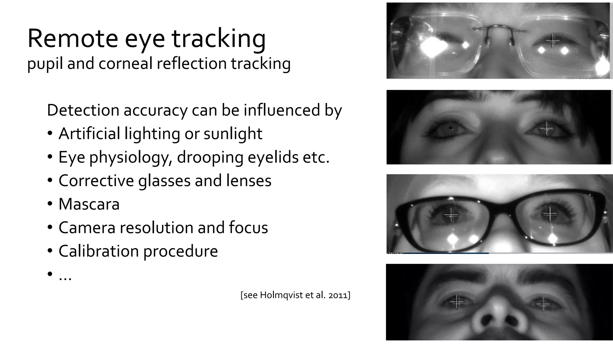 Remote eye tracking
pupil and corneal reflection tracking
Detection accuracy can be influenced by
• Artificial lighting or sunlight
• Eye physiology, drooping eyelids etc.
• Corrective glasses and lenses
• Mascara
• Camera resolution and focus
• Calibration procedure
• …
[see Holmqvist et al. 2011]
 