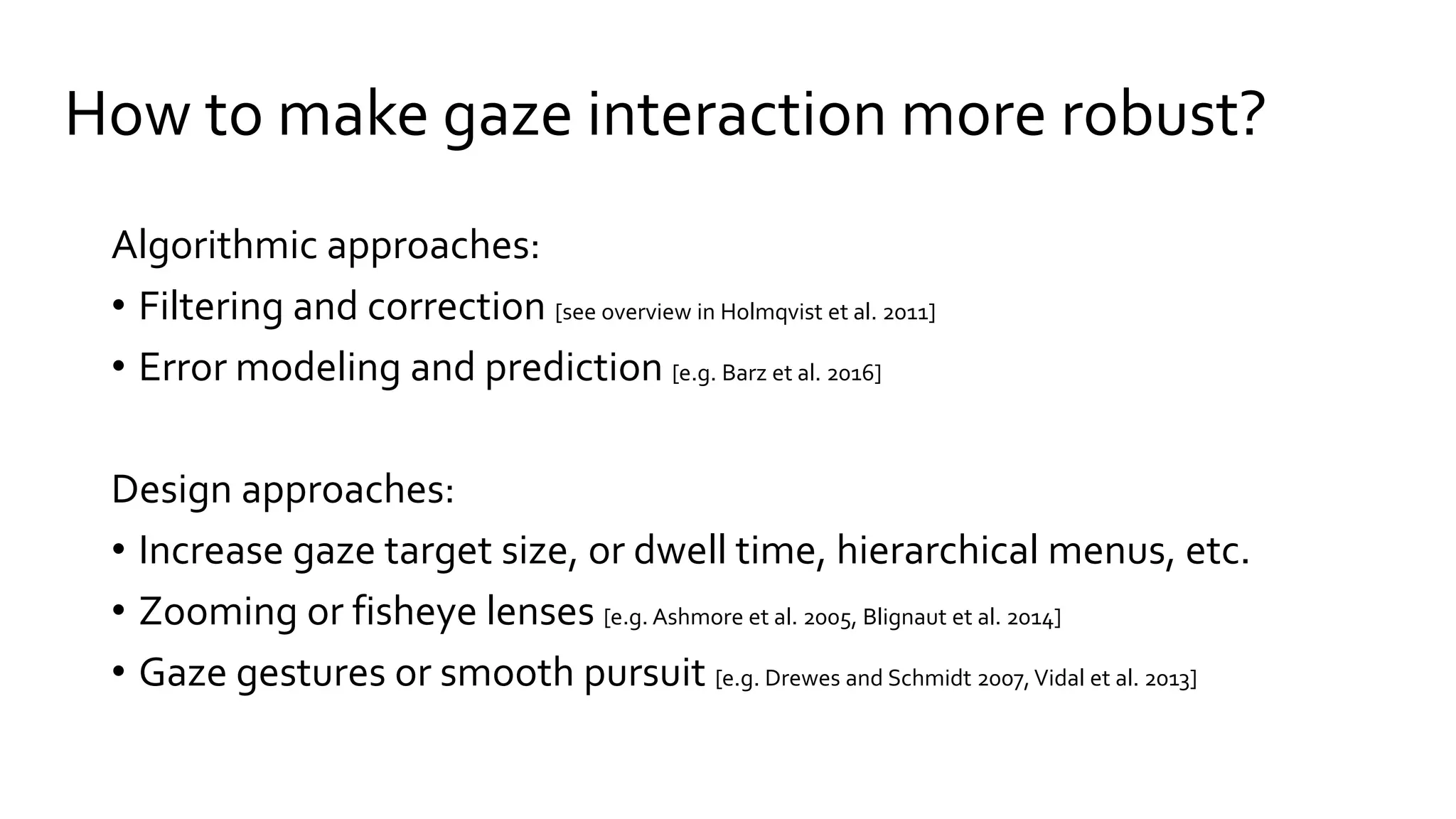 How to make gaze interaction more robust?
Algorithmic approaches:
• Filtering and correction [see overview in Holmqvist et al. 2011]
• Error modeling and prediction [e.g. Barz et al. 2016]
Design approaches:
• Increase gaze target size, or dwell time, hierarchical menus, etc.
• Zooming or fisheye lenses [e.g. Ashmore et al. 2005, Blignaut et al. 2014]
• Gaze gestures or smooth pursuit [e.g. Drewes and Schmidt 2007,Vidal et al. 2013]
 