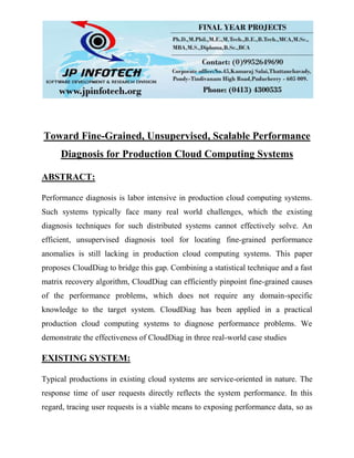 Toward Fine-Grained, Unsupervised, Scalable Performance
Diagnosis for Production Cloud Computing Systems
ABSTRACT:
Performance diagnosis is labor intensive in production cloud computing systems.
Such systems typically face many real world challenges, which the existing
diagnosis techniques for such distributed systems cannot effectively solve. An
efficient, unsupervised diagnosis tool for locating fine-grained performance
anomalies is still lacking in production cloud computing systems. This paper
proposes CloudDiag to bridge this gap. Combining a statistical technique and a fast
matrix recovery algorithm, CloudDiag can efficiently pinpoint fine-grained causes
of the performance problems, which does not require any domain-specific
knowledge to the target system. CloudDiag has been applied in a practical
production cloud computing systems to diagnose performance problems. We
demonstrate the effectiveness of CloudDiag in three real-world case studies
EXISTING SYSTEM:
Typical productions in existing cloud systems are service-oriented in nature. The
response time of user requests directly reflects the system performance. In this
regard, tracing user requests is a viable means to exposing performance data, so as
 