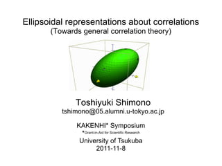 Ellipsoidal representations about correlations
       (Towards general correlation theory)




              Toshiyuki Shimono
          tshimono@05.alumni.u-tokyo.ac.jp

              KAKENHI* Symposium
                *Grant-in-Aid for Scientific Research
               University of Tsukuba
                        2011-11-8
 