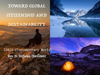 TOWARD GLOBAL
CITIZENSHIP AND
SUSTAINABILITY
SS023 (Contemporary World)
Roy D. Perfuma, Facilitator
 