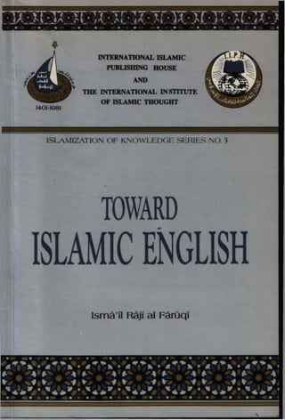 INTERNATIONAL ISLAMIC
PUBLISHING HOUSE
AND
THE INTERNATIONAL INSTITUTE
OF ISLAMIC THOUGHT
1401-1981
ISLAMIZATION OF KNOWLEDGE SERIES NO. 3
TOWARD
ISLAMIC ENGLISH
(small RAO al FarOcii
1401-1981
INTERNATIONAL ISLAMIC
PUBLISHING HOUSE
AND
THE INTERNATIONAL INSTITUTE
OF ISLAMIC moUGHT
ISLAMIZATION OF KNOWLEDGE SERIES NO. 3
TOWARD,.
ISLAMIC ENGLISH
Isma'il Raji al Faruqi
 