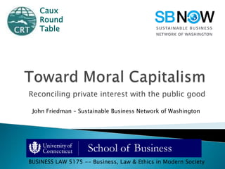 Toward Moral Capitalism Reconciling private interest with the public good Caux Round  Table John Friedman – Sustainable Business Network of Washington BUSINESS LAW 5175 -- Business, Law &Ethics in Modern Society 