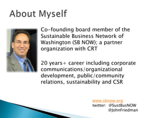 Co-founding board member of the Sustainable Business Network of Washington (SB NOW); a partner organization with CRT	20 years+ career including corporate communications/organizational development, public/community relations, sustainability and CSRAbout Myselfwww.sbnow.orgtwitter:  @SustBusNOW	@JohnFriedman