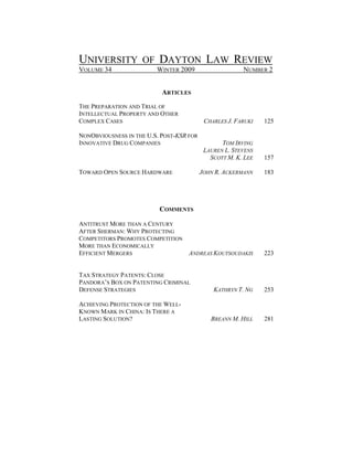UNIVERSITY OF DAYTON LAW REVIEW
VOLUME 34                WINTER 2009                    NUMBER 2


                           ARTICLES

THE PREPARATION AND TRIAL OF
INTELLECTUAL PROPERTY AND OTHER
COMPLEX CASES                              CHARLES J. FARUKI   125

NONOBVIOUSNESS IN THE U.S. POST-KSR FOR
INNOVATIVE DRUG COMPANIES                        TOM IRVING
                                           LAUREN L. STEVENS
                                             SCOTT M. K. LEE   157

TOWARD OPEN SOURCE HARDWARE               JOHN R. ACKERMANN    183




                          COMMENTS

ANTITRUST MORE THAN A CENTURY
AFTER SHERMAN: WHY PROTECTING
COMPETITORS PROMOTES COMPETITION
MORE THAN ECONOMICALLY
EFFICIENT MERGERS                ANDREAS KOUTSOUDAKIS          223


TAX STRATEGY PATENTS: CLOSE
PANDORA’S BOX ON PATENTING CRIMINAL
DEFENSE STRATEGIES                            KATHRYN T. NG    253

ACHIEVING PROTECTION OF THE WELL-
KNOWN MARK IN CHINA: IS THERE A
LASTING SOLUTION?                            BREANN M. HILL    281
 