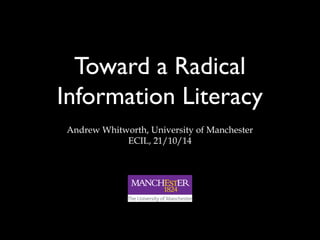 Toward a Radical 
Information Literacy 
Andrew Whitworth, University of Manchester 
ECIL, 21/10/14 
 