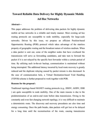 Toward Reliable Data Delivery for Highly Dynamic Mobile
                              Ad Hoc Networks
Abstract—

This paper addresses the problem of delivering data packets for highly dynamic
mobile ad hoc networks in a reliable and timely manner. Most existing ad hoc
routing protocols are susceptible to node mobility, especially for large-scale
networks. Driven by this issue, we propose an efficient Position-based
Opportunistic Routing (POR) protocol which takes advantage of the stateless
property of geographic routing and the broadcast nature of wireless medium. When
a data packet is sent out, some of the neighbor nodes that have overheard the
transmission will serve as forwarding candidates, and take turn to forward the
packet if it is not relayed by the specific best forwarder within a certain period of
time. By utilizing such in-the-air backup, communication is maintained without
being interrupted. The additional latency incurred by local route recovery is greatly
reduced and the duplicate relaying caused by packet reroute is also decreased. In
the case of communication hole, a Virtual Destination-based Void Handling
(VDVH) scheme is further proposed to work together with POR.

Reasons for the proposal :

Traditional topology-based MANET routing protocols (e.g., DSDV, AODV, DSR
) are quite susceptible to node mobility. One of the main reasons is due to the
predetermination of an end-to-end route before data transmission. Owing to the
constantly and even fast changing network topology, it is very difficult to maintain
a deterministic route. The discovery and recovery procedures are also time and
energy consuming. Once the path breaks, data packets will get lost or be delayed
for a long time until the reconstruction of the route, causing transmission
 
