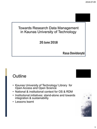 2018-07-09
1
Towards Research Data Management
in Kaunas University of Technology
Rasa Dovidonytė
20 June 2018
Outline
• Kaunas University of Technology/ Library for
Open Access and Open Science
• National & institutional context for OS & RDM
• Institutional initiatives: stand-alone and towards
integration & sustainability
• Lessons learnt
 