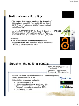 2018-07-09
4
National context: policy
• The Law on Science and Studies of the Republic of
Lithuania (as of April 30, 2009, Article 45, and July 15,
2016, Article 51): articles on “Publicity of the results of
scientific activity”
• As a result of PASTEUR4OA, the Research Council of
Lithuania adopted the Guideliness on Open Access to
Scientific Publications and Data on February 29, 2016
Follow up:
• The Guideliness on Open Access to Scientific
Publications and Data adopted at Kaunas University of
Technology on December 22, 2016
National survey on institutional Research Data Management
carried out in November 2017
21 institutions responded on having:
• Open access policy 8/21
• Open access to research data policy 3/21
• Research publications repository 14/21
• Data repository 3/21
ROARMAP: 10 OA policies and
mandates
OpenDOAR: 11 repositories
Re3data.org: 5 data repositories
Survey on the national context
 