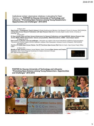 2018-07-09
5
Institutional context: stand-alone initiatives in educating for Open
Science, e.g. FOSTER for Kaunas University of Technology and
Lithuania: “Promoting Open Science among Young Researchers:
Opportunities and Challenges” 2015-2016
19 March 2015
Open Access – Contemporary Trend in Science Dr Brigita Serafinaviciute (Member of the Research Council of Lithuania, PASTEUR4OA)
Linking Open Access Research Publications with Open Research Data Martin Donnelly (Digital Curation Centre, University of
Edinburgh, UK)
15 April 2015
EC Open Access Policy and Open Access Infrastructure for Research Publications and OpenAIRE2020; National Research Data
Archive MIDAS, MIDAS demonstration: features and possibilities, MIDAS Biomedicine, DAMIS – Data Analysis System
25 September 2015
Open access in Lithuania: aims and challenges- a discussion as a stream at the annual international conference Social Innovations:
Theoretical and Practical Insights (SOCIN). Moderator: professor Rūta Petrauskaitė, Lithuanian Council of Research, PASTEUR4OA
29 October 2015
The EC’s FP7/H2020 Open Access Policies. The FP7 Post-Grant Open Access Pilot Pablo de Castro, Open Access Project Officer,
LIBER
31 March 2016
Benefits of Open Science Professor Lennart Martens (Ghent University)Open Science and Creative
Commons Gwen Franck (Regional Coordinator for Creative Commons in Europe,
EIFL Open Access Coordinator)
FOSTER for Kaunas University of Technology and Lithuania:
“Promoting Open Science among Young Researchers: Opportunities
and Challenges” 2015-2016
 