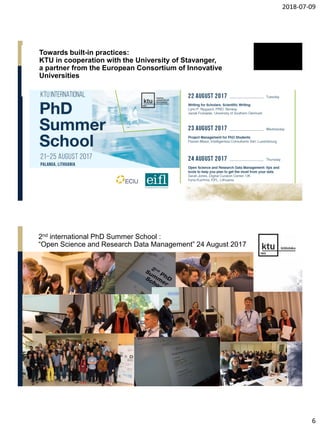 2018-07-09
6
Towards built-in practices:
KTU in cooperation with the University of Stavanger,
a partner from the European Consortium of Innovative
Universities
2nd international PhD Summer School :
“Open Science and Research Data Management” 24 August 2017
 