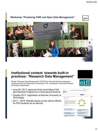 2018-07-09
8
Workshop “Practising FAIR and Open Data Management”
Institutional context: towards built-in
practices: “Research Data Management”
• June 26, 2017: approval at the committee of the
joint Doctoral Programme in Educational Science
• October 2017: registration at Kaunas University of
Technology
• 2017 – 2018 Moodle-based course will be offered
for PhD students as an elective
Module “Research Data Management” (6 ECTS) for Doctoral Studies developed in
cooperation with the Department of Education, KTU. Coordinator: Associate Professor
Dr Gintarė Tautkevičienė
 