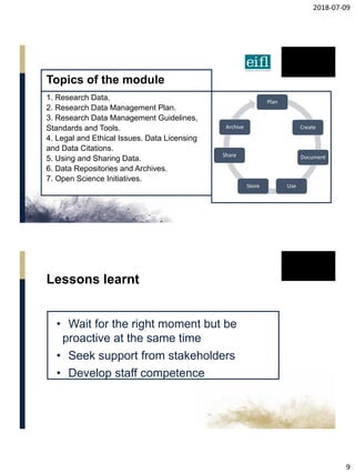 2018-07-09
9
Topics of the module
1. Research Data.
2. Research Data Management Plan.
3. Research Data Management Guidelines,
Standards and Tools.
4. Legal and Ethical Issues. Data Licensing
and Data Citations.
5. Using and Sharing Data.
6. Data Repositories and Archives.
7. Open Science Initiatives.
Plan
Create
Document
UseStore
Share
Archive
• Wait for the right moment but be
proactive at the same time
• Seek support from stakeholders
• Develop staff competence
Lessons learnt
 