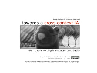 towards   a  cross-context IA from digital to physical spaces (and back) Luca Rosati & Andrea Resmini Europe's Third Information Architecture Summit Barcelona, September 21-22 2007 Paper available at http://lucarosati.it/download/from-digital-to-physical.pdf 