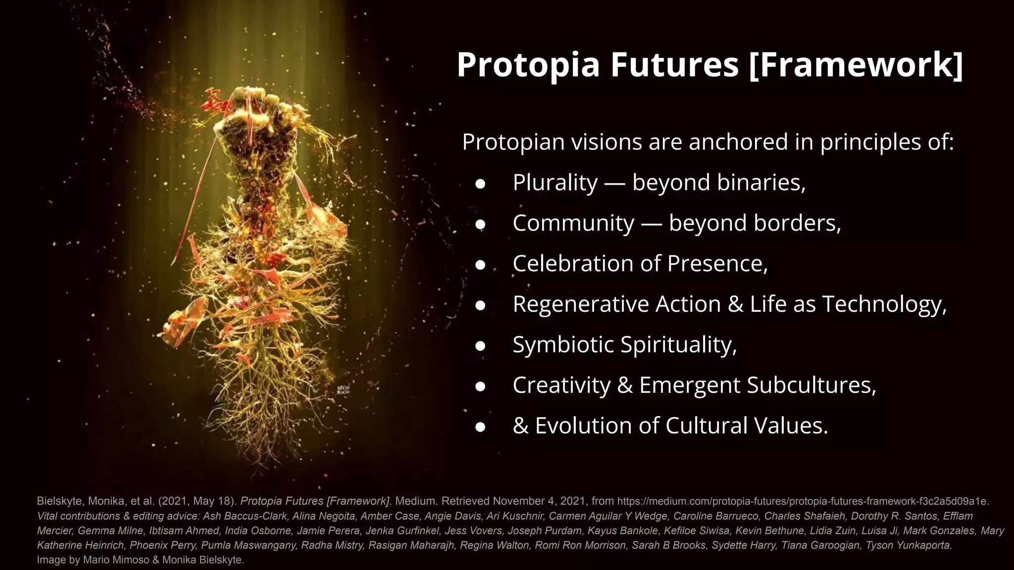 Protopia Futures [Framework]
Protopian visions are anchored in principles of:
● Plurality — beyond binaries,
● Community — beyond borders,
● Celebration of Presence,
● Regenerative Action & Life as Technology,
● Symbiotic Spirituality,
● Creativity & Emergent Subcultures,
● & Evolution of Cultural Values.
Bielskyte, Monika, et al. (2021, May 18). Protopia Futures [Framework]. Medium. Retrieved November 4, 2021, from https://medium.com/protopia-futures/protopia-futures-framework-f3c2a5d09a1e.
Vital contributions & editing advice: Ash Baccus-Clark, Alina Negoita, Amber Case, Angie Davis, Ari Kuschnir, Carmen Aguilar Y Wedge, Caroline Barrueco, Charles Shafaieh, Dorothy R. Santos, Efflam
Mercier, Gemma Milne, Ibtisam Ahmed, India Osborne, Jamie Perera, Jenka Gurfinkel, Jess Vovers, Joseph Purdam, Kayus Bankole, Kefiloe Siwisa, Kevin Bethune, Lidia Zuin, Luisa Ji, Mark Gonzales, Mary
Katherine Heinrich, Phoenix Perry, Pumla Maswangany, Radha Mistry, Rasigan Maharajh, Regina Walton, Romi Ron Morrison, Sarah B Brooks, Sydette Harry, Tiana Garoogian, Tyson Yunkaporta.
Image by Mario Mimoso & Monika Bielskyte.
 