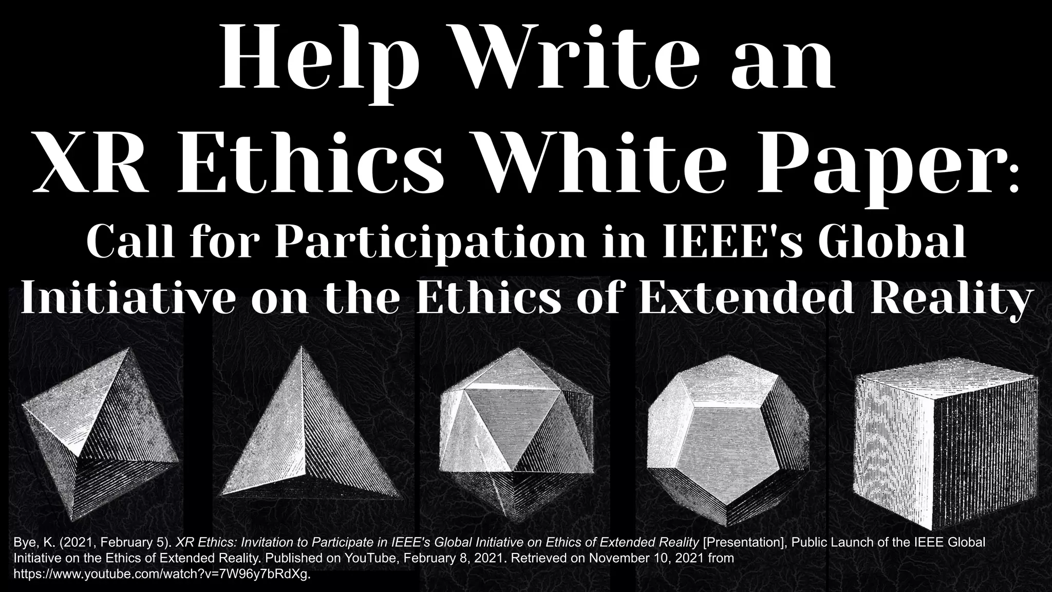 Help Write an
XR Ethics White Paper:
Call for Participation in IEEE's Global
Initiative on the Ethics of Extended Reality
Bye, K. (2021, February 5). XR Ethics: Invitation to Participate in IEEE's Global Initiative on Ethics of Extended Reality [Presentation], Public Launch of the IEEE Global
Initiative on the Ethics of Extended Reality. Published on YouTube, February 8, 2021. Retrieved on November 10, 2021 from
https://www.youtube.com/watch?v=7W96y7bRdXg.
 