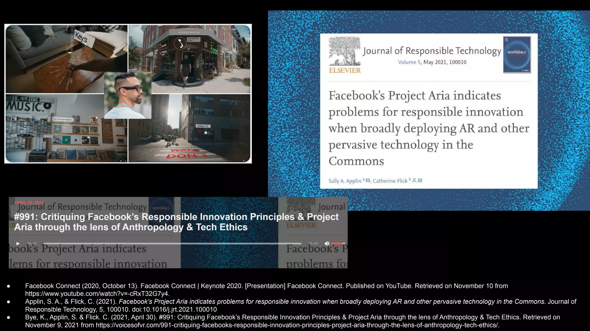 ● Facebook Connect (2020, October 13). Facebook Connect | Keynote 2020. [Presentation] Facebook Connect. Published on YouTube. Retrieved on November 10 from
https://www.youtube.com/watch?v=-cRxT32G7y4.
● Applin, S. A., & Flick, C. (2021). Facebook’s Project Aria indicates problems for responsible innovation when broadly deploying AR and other pervasive technology in the Commons. Journal of
Responsible Technology, 5, 100010. doi:10.1016/j.jrt.2021.100010
● Bye, K., Applin, S. & Flick. C. (2021, April 30). #991: Critiquing Facebook’s Responsible Innovation Principles & Project Aria through the lens of Anthropology & Tech Ethics. Retrieved on
November 9, 2021 from https://voicesofvr.com/991-critiquing-facebooks-responsible-innovation-principles-project-aria-through-the-lens-of-anthropology-tech-ethics/.
 