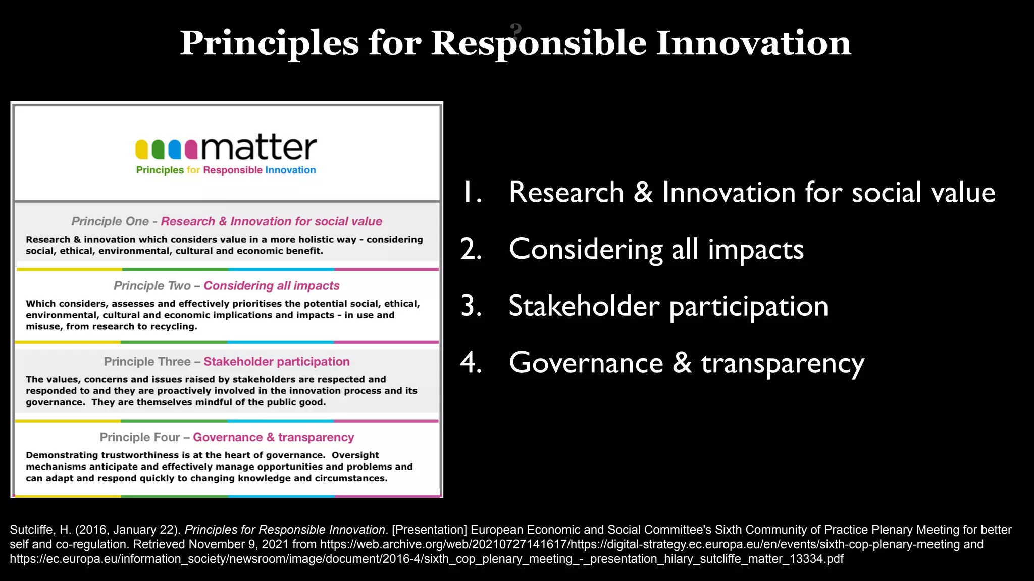 Sutcliffe, H. (2016, January 22). Principles for Responsible Innovation. [Presentation] European Economic and Social Committee's Sixth Community of Practice Plenary Meeting for better
self and co-regulation. Retrieved November 9, 2021 from https://web.archive.org/web/20210727141617/https://digital-strategy.ec.europa.eu/en/events/sixth-cop-plenary-meeting and
https://ec.europa.eu/information_society/newsroom/image/document/2016-4/sixth_cop_plenary_meeting_-_presentation_hilary_sutcliffe_matter_13334.pdf
?
1. Research & Innovation for social value
2. Considering all impacts
3. Stakeholder participation
4. Governance & transparency
Principles for Responsible Innovation
 