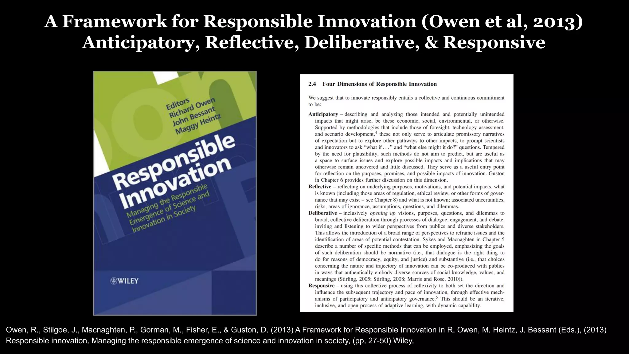 A Framework for Responsible Innovation (Owen et al, 2013)
Anticipatory, Reflective, Deliberative, & Responsive
Owen, R., Stilgoe, J., Macnaghten, P., Gorman, M., Fisher, E., & Guston, D. (2013) A Framework for Responsible Innovation in R. Owen, M. Heintz, J. Bessant (Eds.), (2013)
Responsible innovation. Managing the responsible emergence of science and innovation in society, (pp. 27-50) Wiley.
 