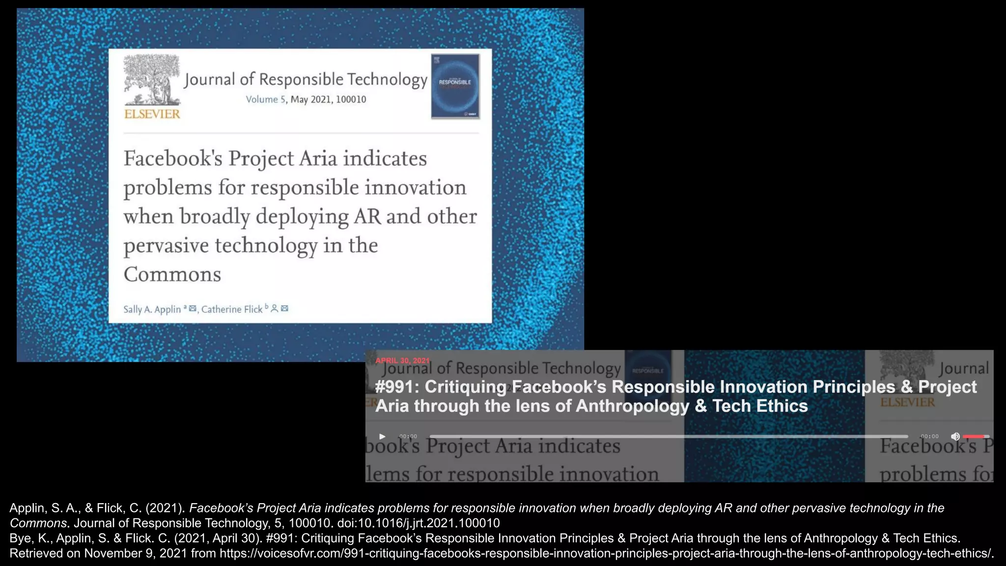 Applin, S. A., & Flick, C. (2021). Facebook’s Project Aria indicates problems for responsible innovation when broadly deploying AR and other pervasive technology in the
Commons. Journal of Responsible Technology, 5, 100010. doi:10.1016/j.jrt.2021.100010
Bye, K., Applin, S. & Flick. C. (2021, April 30). #991: Critiquing Facebook’s Responsible Innovation Principles & Project Aria through the lens of Anthropology & Tech Ethics.
Retrieved on November 9, 2021 from https://voicesofvr.com/991-critiquing-facebooks-responsible-innovation-principles-project-aria-through-the-lens-of-anthropology-tech-ethics/.
 