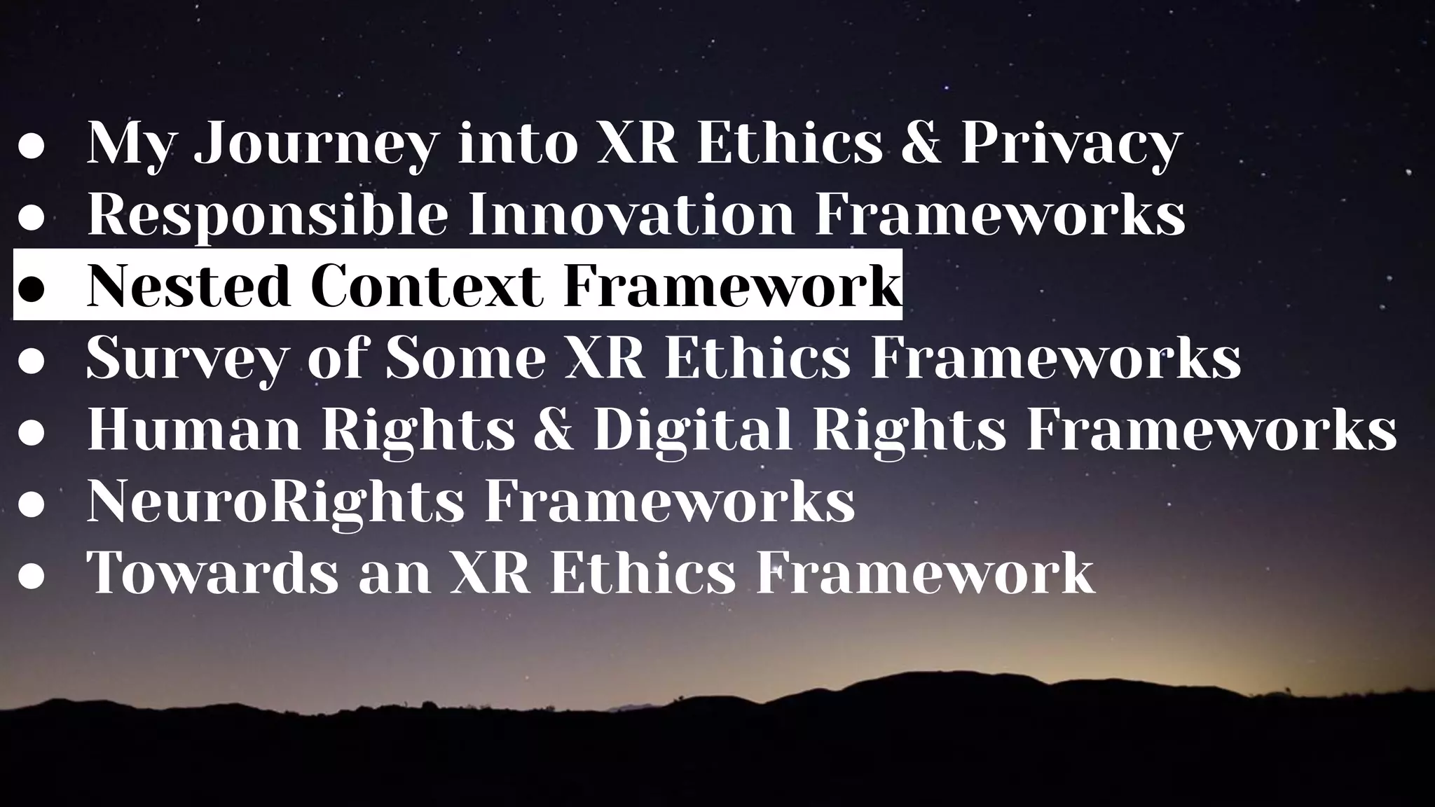 ● My Journey into XR Ethics & Privacy
● Responsible Innovation Frameworks
● Nested Context Framework
● Survey of Some XR Ethics Frameworks
● Human Rights & Digital Rights Frameworks
● NeuroRights Frameworks
● Towards an XR Ethics Framework
 