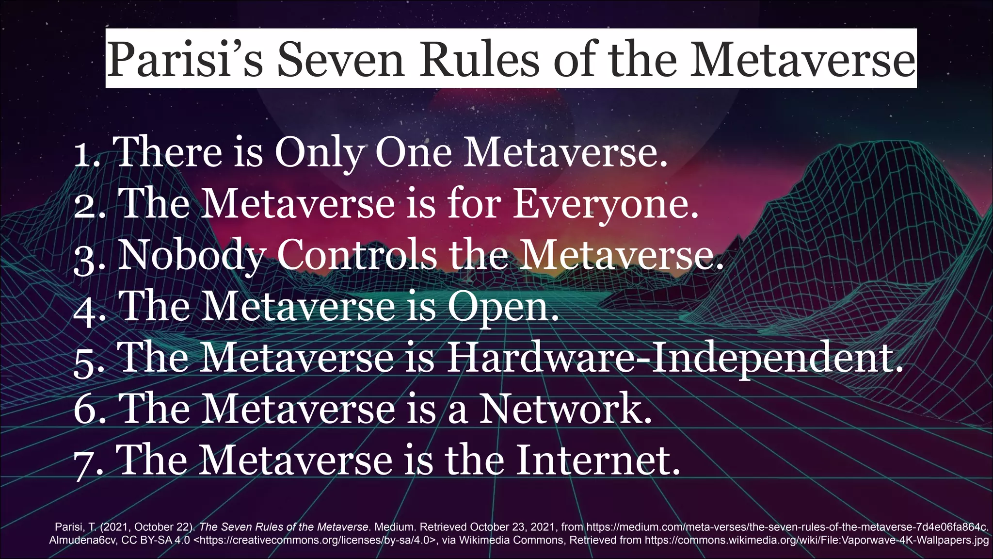 Parisi’s Seven Rules of the Metaverse
1. There is Only One Metaverse.
2. The Metaverse is for Everyone.
3. Nobody Controls the Metaverse.
4. The Metaverse is Open.
5. The Metaverse is Hardware-Independent.
6. The Metaverse is a Network.
7. The Metaverse is the Internet.
Parisi, T. (2021, October 22). The Seven Rules of the Metaverse. Medium. Retrieved October 23, 2021, from https://medium.com/meta-verses/the-seven-rules-of-the-metaverse-7d4e06fa864c.
Almudena6cv, CC BY-SA 4.0 <https://creativecommons.org/licenses/by-sa/4.0>, via Wikimedia Commons, Retrieved from https://commons.wikimedia.org/wiki/File:Vaporwave-4K-Wallpapers.jpg
 