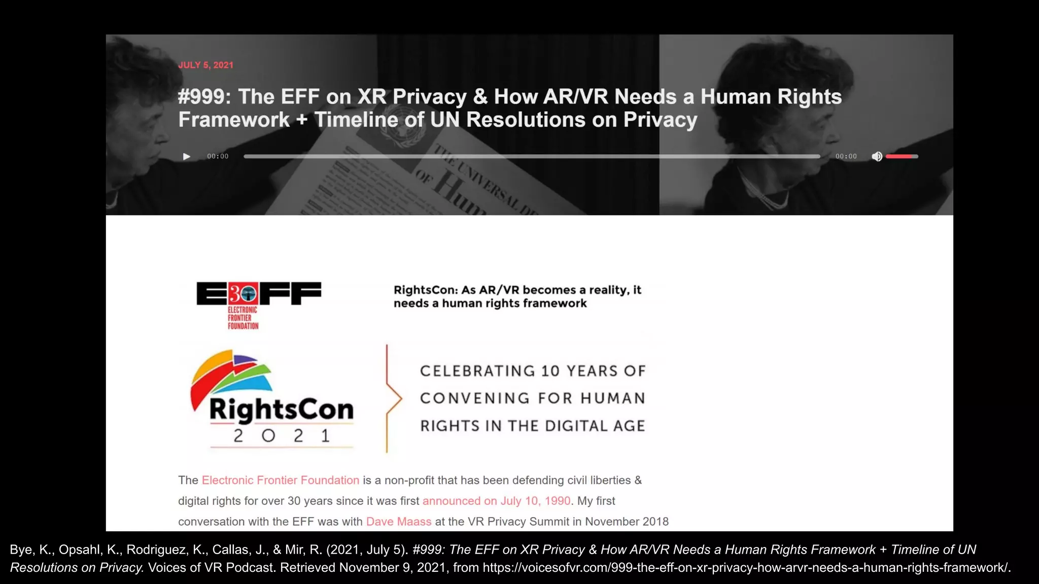 Bye, K., Opsahl, K., Rodriguez, K., Callas, J., & Mir, R. (2021, July 5). #999: The EFF on XR Privacy & How AR/VR Needs a Human Rights Framework + Timeline of UN
Resolutions on Privacy. Voices of VR Podcast. Retrieved November 9, 2021, from https://voicesofvr.com/999-the-eff-on-xr-privacy-how-arvr-needs-a-human-rights-framework/.
 