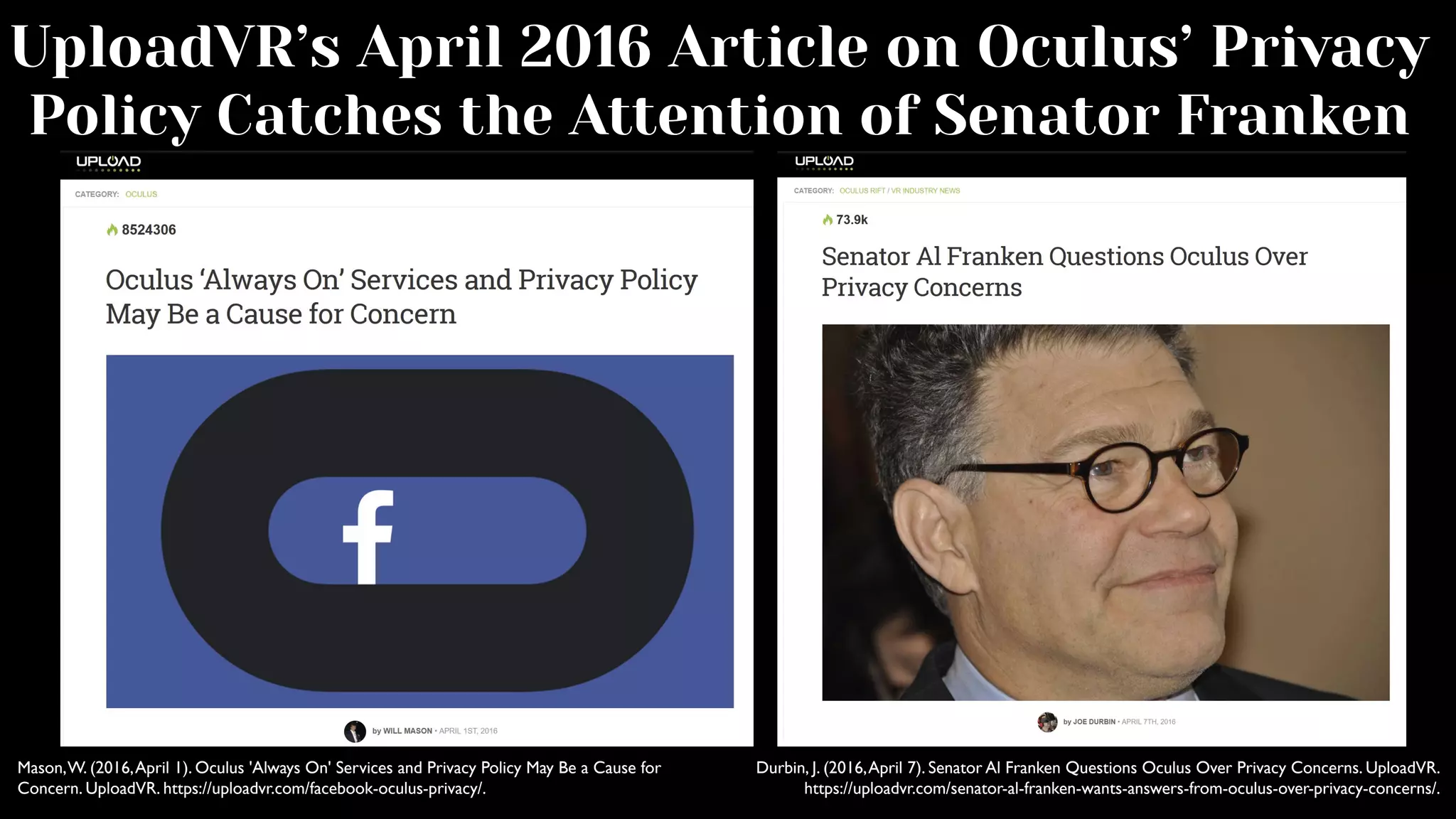 UploadVR’s April 2016 Article on Oculus’ Privacy
Policy Catches the Attention of Senator Franken
Mason,W. (2016,April 1). Oculus 'Always On' Services and Privacy Policy May Be a Cause for
Concern. UploadVR. https://uploadvr.com/facebook-oculus-privacy/.
Durbin, J. (2016,April 7). Senator Al Franken Questions Oculus Over Privacy Concerns. UploadVR.
https://uploadvr.com/senator-al-franken-wants-answers-from-oculus-over-privacy-concerns/.
 