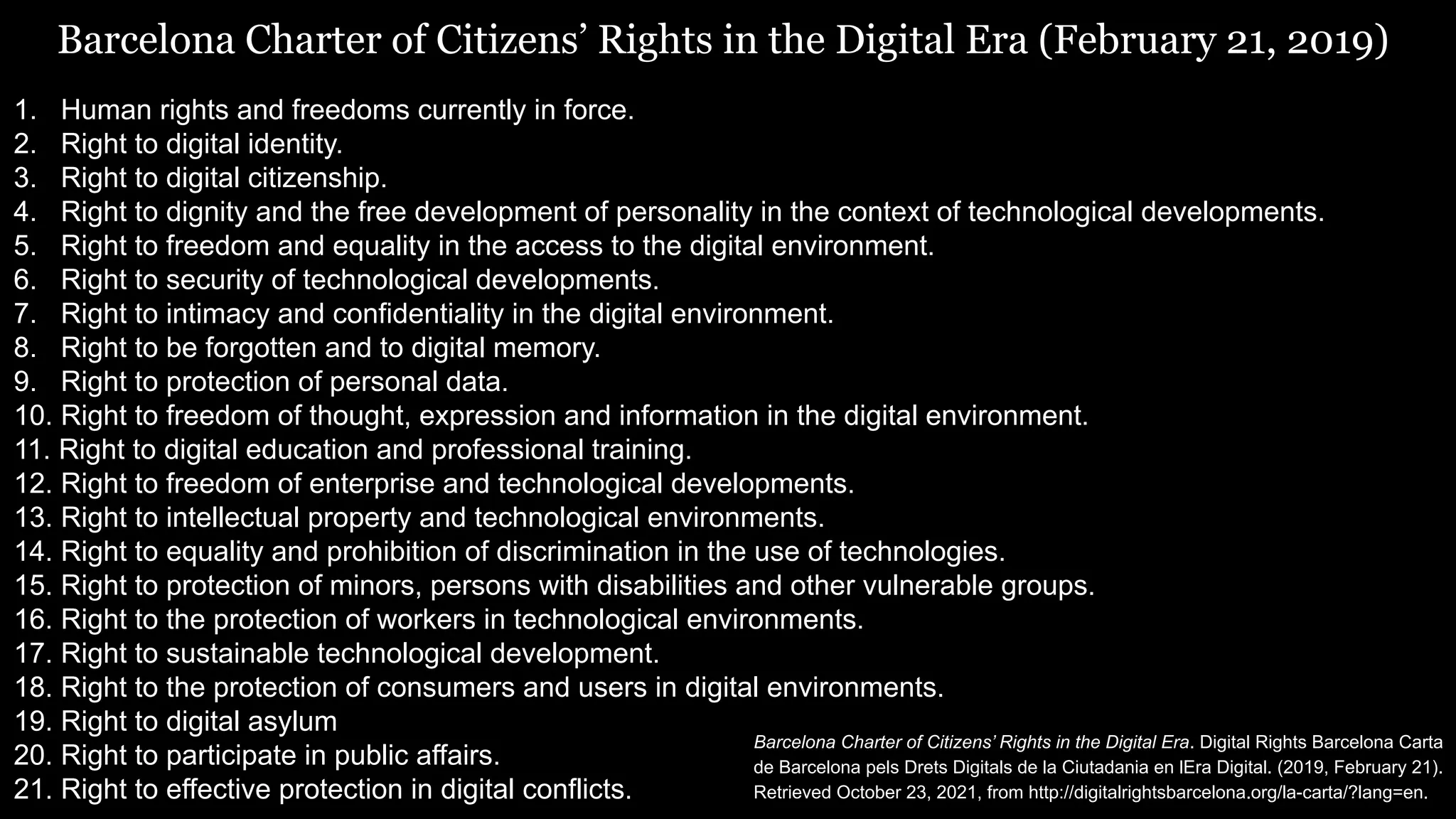 Barcelona Charter of Citizens’ Rights in the Digital Era (February 21, 2019)
1. Human rights and freedoms currently in force.
2. Right to digital identity.
3. Right to digital citizenship.
4. Right to dignity and the free development of personality in the context of technological developments.
5. Right to freedom and equality in the access to the digital environment.
6. Right to security of technological developments.
7. Right to intimacy and confidentiality in the digital environment.
8. Right to be forgotten and to digital memory.
9. Right to protection of personal data.
10. Right to freedom of thought, expression and information in the digital environment.
11. Right to digital education and professional training.
12. Right to freedom of enterprise and technological developments.
13. Right to intellectual property and technological environments.
14. Right to equality and prohibition of discrimination in the use of technologies.
15. Right to protection of minors, persons with disabilities and other vulnerable groups.
16. Right to the protection of workers in technological environments.
17. Right to sustainable technological development.
18. Right to the protection of consumers and users in digital environments.
19. Right to digital asylum
20. Right to participate in public affairs.
21. Right to effective protection in digital conflicts.
Barcelona Charter of Citizens’ Rights in the Digital Era. Digital Rights Barcelona Carta
de Barcelona pels Drets Digitals de la Ciutadania en lEra Digital. (2019, February 21).
Retrieved October 23, 2021, from http://digitalrightsbarcelona.org/la-carta/?lang=en.
 