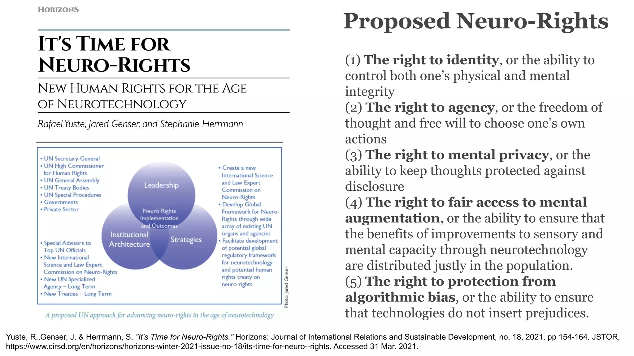 (1) The right to identity, or the ability to
control both one’s physical and mental
integrity
(2) The right to agency, or the freedom of
thought and free will to choose one’s own
actions
(3) The right to mental privacy, or the
ability to keep thoughts protected against
disclosure
(4) The right to fair access to mental
augmentation, or the ability to ensure that
the benefits of improvements to sensory and
mental capacity through neurotechnology
are distributed justly in the population.
(5) The right to protection from
algorithmic bias, or the ability to ensure
that technologies do not insert prejudices.
Proposed Neuro-Rights
Yuste, R.,Genser, J. & Herrmann, S. "It's Time for Neuro-Rights." Horizons: Journal of International Relations and Sustainable Development, no. 18, 2021. pp 154-164. JSTOR,
https://www.cirsd.org/en/horizons/horizons-winter-2021-issue-no-18/its-time-for-neuro--rights. Accessed 31 Mar. 2021.
 