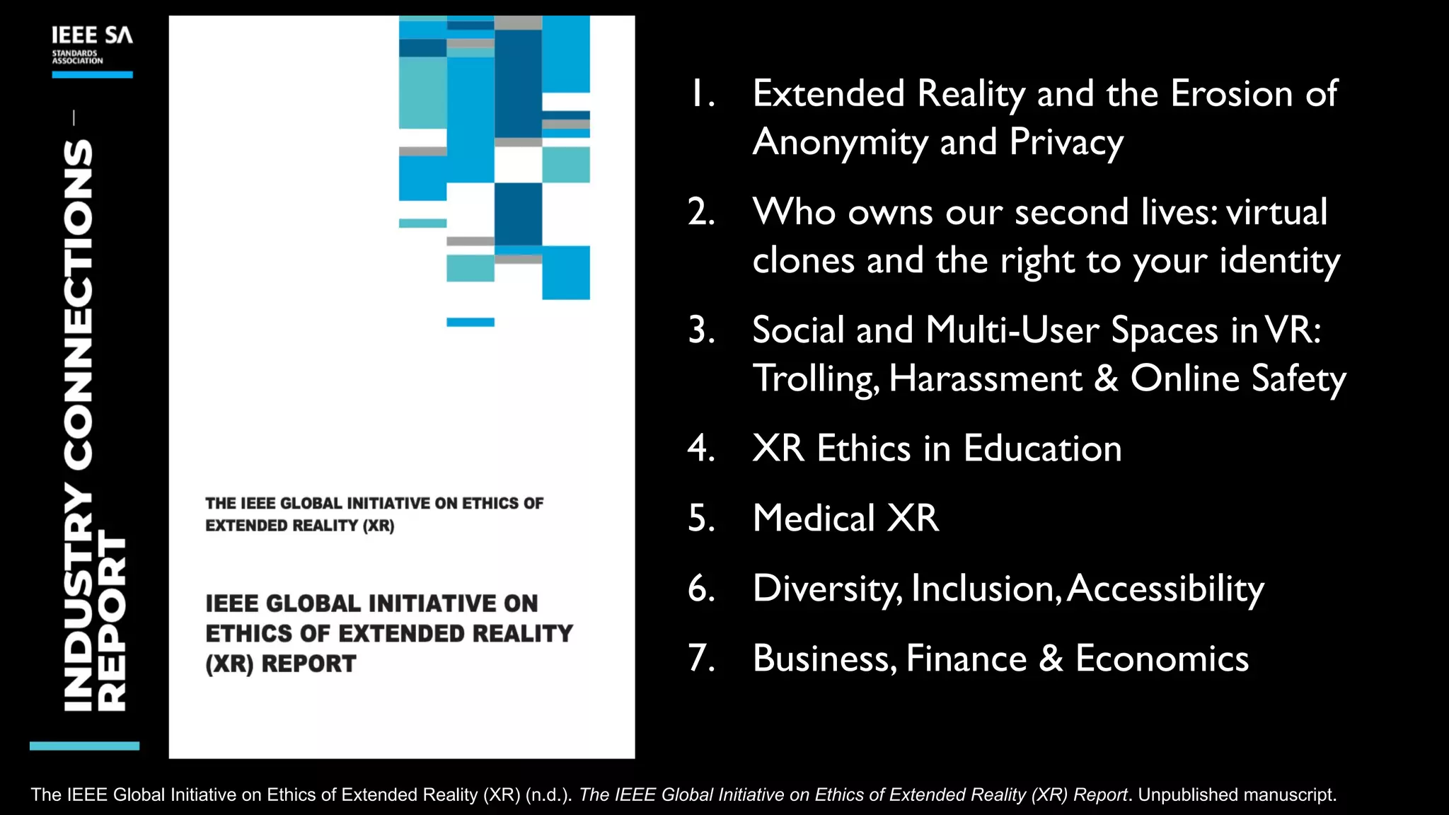 The IEEE Global Initiative on Ethics of Extended Reality (XR) (n.d.). The IEEE Global Initiative on Ethics of Extended Reality (XR) Report. Unpublished manuscript.
1. Extended Reality and the Erosion of
Anonymity and Privacy
2. Who owns our second lives: virtual
clones and the right to your identity
3. Social and Multi-User Spaces inVR:
Trolling, Harassment & Online Safety
4. XR Ethics in Education
5. Medical XR
6. Diversity, Inclusion,Accessibility
7. Business, Finance & Economics
 