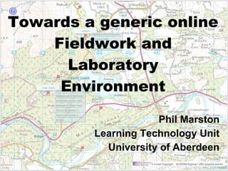 Towards a generic online Fieldwork and Laboratory Environment Phil Marston Learning Technology Unit University of Aberdeen 