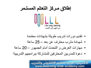 ‫إطالق مـركس التعـّلم المستـمر‬



            ‫تقدٌم دورات تدرٌب طوٌلة بشهادات معتمدة‬    ‫•‬
                                          ‫ّ‬
            ‫شهـادة مدرب محترف عن بعد – 52 ساعة‬        ‫•‬
 ‫مهارات العرض و التحدث أمام الجمهور – 02 ساعة‬         ‫•‬
‫دعوة للمدربٌن المحترفٌن للمشاركة ببرامجهم التدرٌبٌة‬   ‫•‬
 