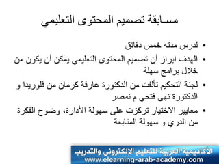 ‫مسـابقت حصمَم المحخوى الخعلَمٌ‬
                                 ‫لدرس مدته خمس دقائق‬      ‫•‬
‫الهدف ابراز أن تصمٌم المحتوى التعلٌمً ٌمكن أن ٌكون من‬     ‫•‬
                                       ‫خالل برامج سهلة‬
‫لجنة التحكٌم تألفت من الدكتورة عارفة كرمان من فلورٌدا و‬   ‫•‬
                            ‫الدكتورة نهى فتحً م نمصر‬
 ‫معاٌٌر االختٌار تركزت على سهولة األدارة، وضوح الفكرة‬     ‫•‬
                             ‫من الدري و سهولة المتابعة‬
 