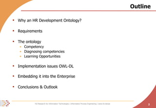 Outline Why an HR Development Ontology? Requirements The ontology Competency Diagnosing competencies Learning Opportunities Implementation issues OWL-DL Embedding it into the Enterprise Conclusions & Outlook 