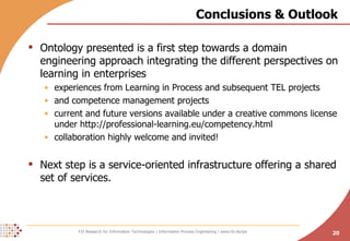 Conclusions & Outlook Ontology presented is a first step towards a domain engineering approach integrating the different perspectives on learning in enterprises experiences from Learning in Process and subsequent TEL projects and competence management projects current and future versions available under a creative commons license under http://professional-learning.eu/competency.html collaboration highly welcome and invited! Next step is a service-oriented infrastructure offering a shared set of services. 