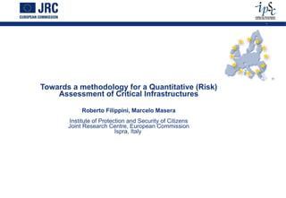 Towards a methodology for a Quantitative (Risk) Assessment of Critical Infrastructures Roberto Filippini, Marcelo Masera Institute of Protection and Security of Citizens Joint Research Centre, European Commission Ispra, Italy  