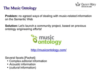 The Music Ontology Problem:  no agreed ways of dealing with music-related information on the Semantic Web Solution:  Let's launch a community project, based on previous ontology engineering efforts! http://musicontology.com/ Several facets [Pachet]: Complex  editorial  information Acoustic  information ( cultural  information) 