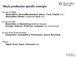 Music  production  specific concepts On top of FRBR: MusicalWork ,  MusicalManifestation  ( Album ,  Track ,  Playlist,  etc.) MusicalItem  ( Stream , a particular  Vynil , etc.)   On top of FOAF: MusicArtist  and  MusicGroup  (defined classes) Arranger ,  Engineer ,  Performer ,  Composer , etc. (same thing) On top of the Event ontology: Composition ,  Arrangement ,  Performance ,  Sound ,  Recording Others: Signal ,  Score ,  Genre ,  Instrument , etc.   